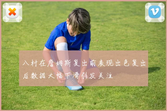 八村在詹姆斯复出前表现出色复出后数据大幅下滑引发关注