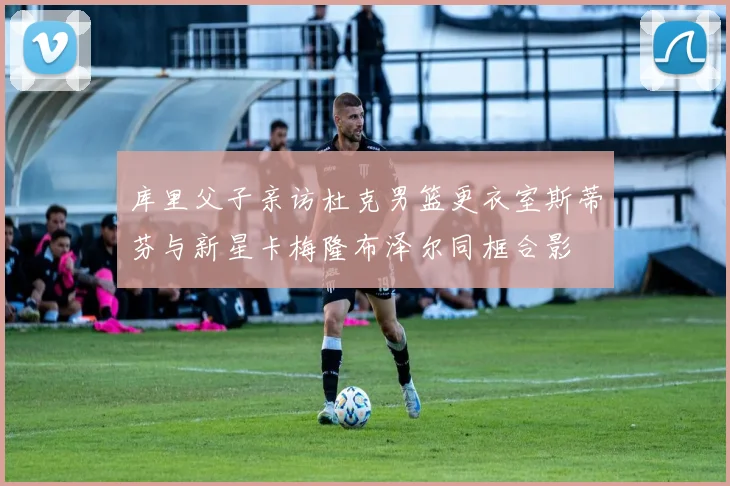 库里父子亲访杜克男篮更衣室斯蒂芬与新星卡梅隆布泽尔同框合影