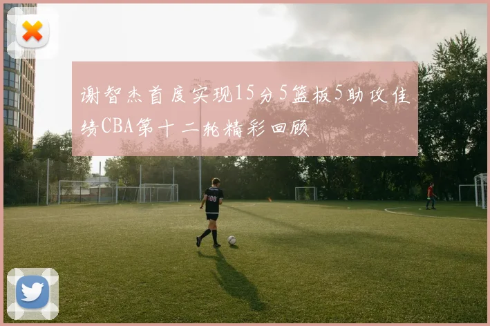 谢智杰首度实现15分5篮板5助攻佳绩CBA第十二轮精彩回顾