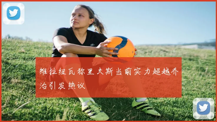 维拉纽瓦称里夫斯当前实力超越乔治引发热议