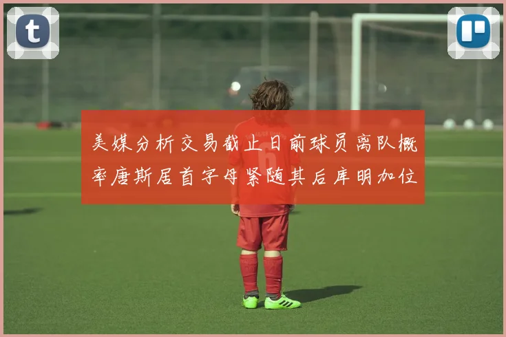 美媒分析交易截止日前球员离队概率唐斯居首字母紧随其后库明加位列第三