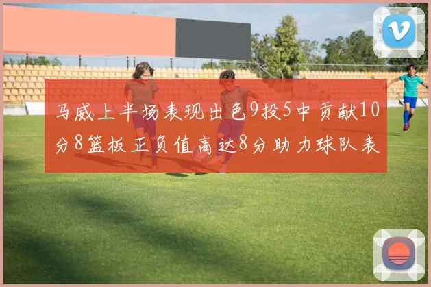 马威上半场表现出色9投5中贡献10分8篮板正负值高达8分助力球队表现