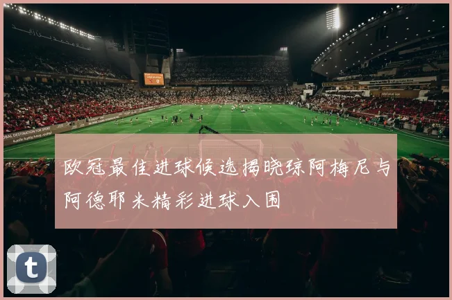 欧冠最佳进球候选揭晓琼阿梅尼与阿德耶米精彩进球入围