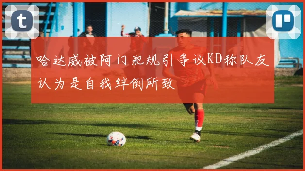 哈达威被阿门犯规引争议KD称队友认为是自我绊倒所致