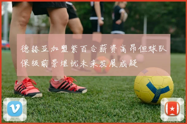 德赫亚加盟紫百合薪资高昂但球队保级前景堪忧未来发展成疑