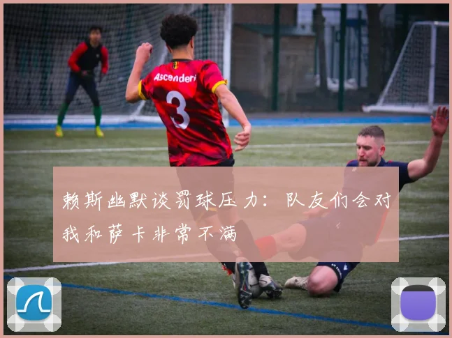 赖斯幽默谈罚球压力：队友们会对我和萨卡非常不满