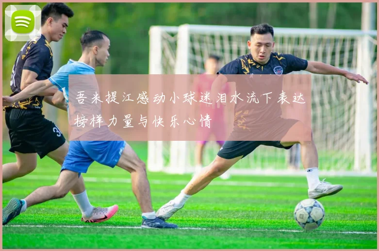 吾米提江感动小球迷泪水流下表达榜样力量与快乐心情