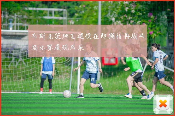 布斯克茨坦言退役在即期待再战两场比赛展现风采