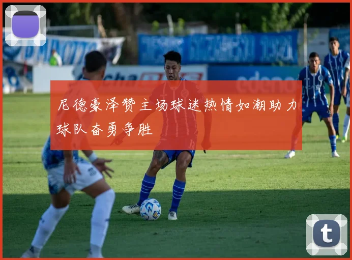 尼德豪泽赞主场球迷热情如潮助力球队奋勇争胜