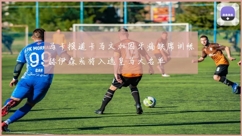 马卡报道卡马文加因牙痛缺席训练赫伊森或将入选皇马大名单