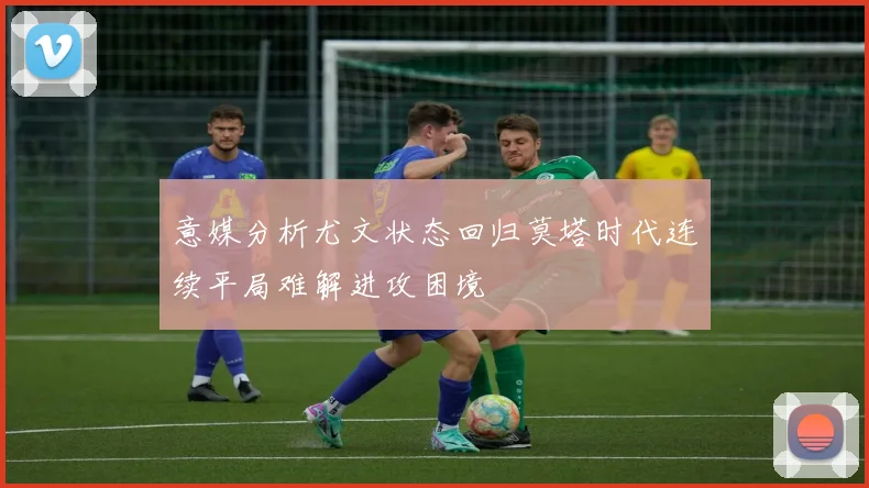 意媒分析尤文状态回归莫塔时代连续平局难解进攻困境