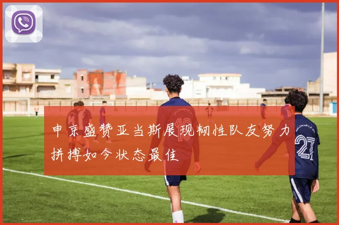 申京盛赞亚当斯展现韧性队友努力拼搏如今状态最佳