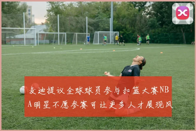 麦迪提议全球球员参与扣篮大赛NBA明星不愿参赛可让更多人才展现风采