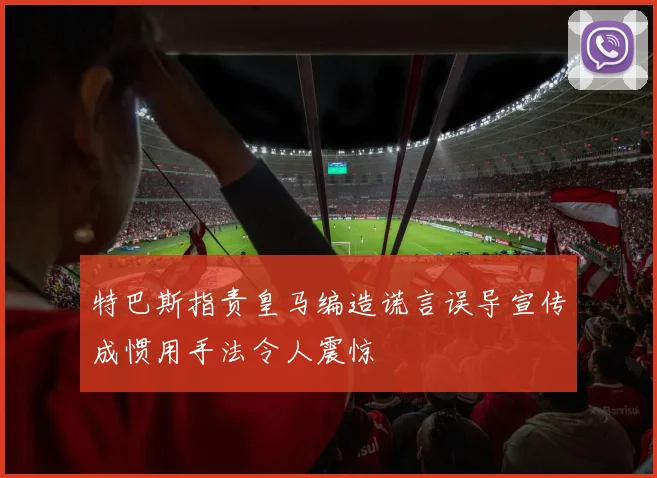 特巴斯指责皇马编造谎言误导宣传成惯用手法令人震惊