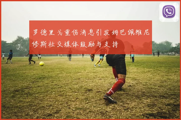 罗德里戈重伤消息引发姆巴佩维尼修斯社交媒体鼓励与支持