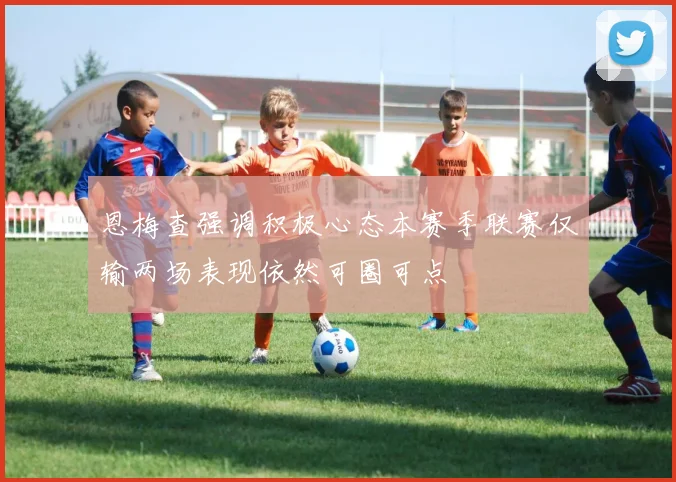 恩梅查强调积极心态本赛季联赛仅输两场表现依然可圈可点