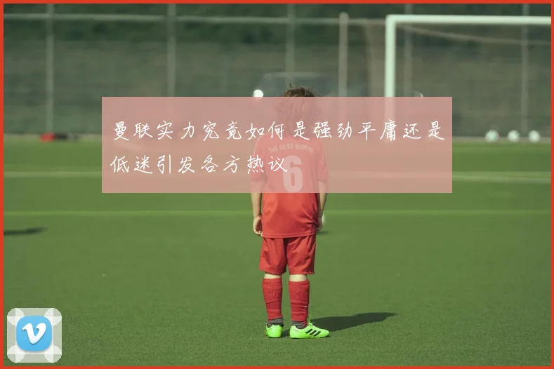 曼联实力究竟如何是强劲平庸还是低迷引发各方热议