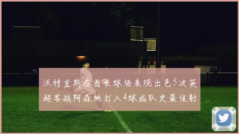 沃特金斯在酋长球场表现出色5次英超客战阿森纳打入4球成队史最佳射手