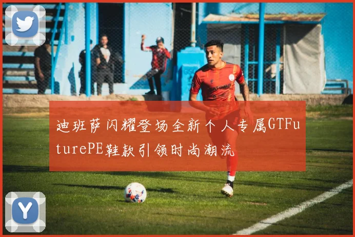 迪班萨闪耀登场全新个人专属GTFuturePE鞋款引领时尚潮流