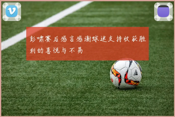 彭啸赛后感言感谢球迷支持收获胜利的喜悦与不易