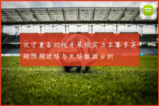 攻守兼备的枪手展现实力本赛季英超预期进球与失球数据分析