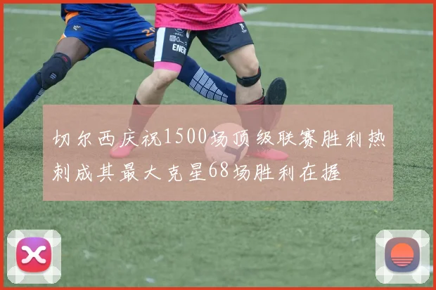 切尔西庆祝1500场顶级联赛胜利热刺成其最大克星68场胜利在握