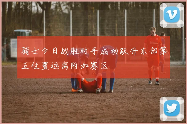 骑士今日战胜对手成功跃升东部第五位置远离附加赛区