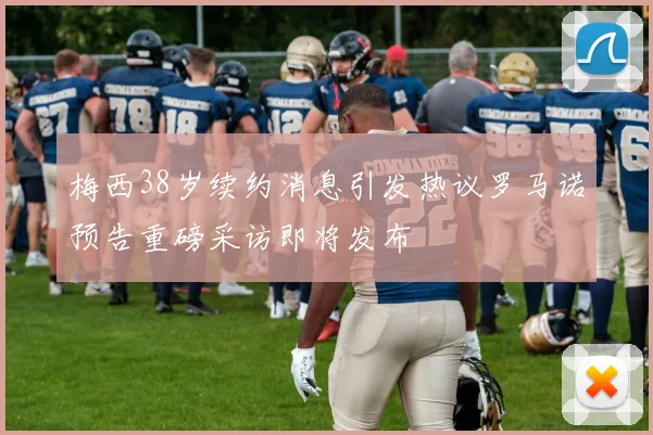 梅西38岁续约消息引发热议罗马诺预告重磅采访即将发布