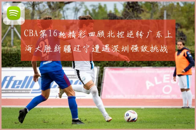 CBA第16轮精彩回顾北控逆转广东上海大胜新疆辽宁遭遇深圳强敌挑战