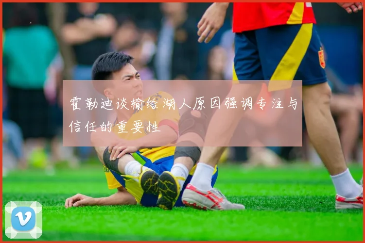 霍勒迪谈输给湖人原因强调专注与信任的重要性