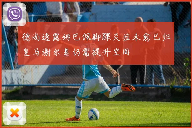 德尚透露姆巴佩脚踝炎症未愈已归皇马谢尔基仍需提升空间