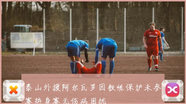 泰山外援阿尔瓦罗因教练保护未参赛热身赛无伤病困扰