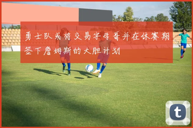 勇士队或将交易字母哥并在休赛期签下詹姆斯的大胆计划