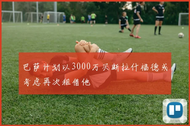 巴萨计划以3000万买断拉什福德或考虑再次租借他