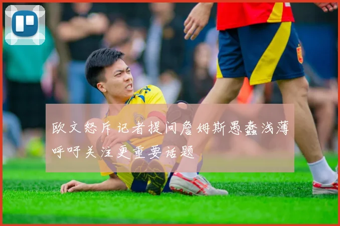 欧文怒斥记者提问詹姆斯愚蠢浅薄呼吁关注更重要话题